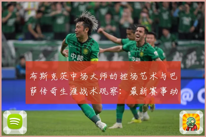 布斯克茨中场大师的控场艺术与巴萨传奇生涯战术观察：最新赛事动态与深度分析