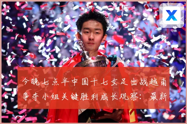 今晚七点半中国十七女足出战越南争夺小组关键胜利成长观察：最新赛事动态与深度分析