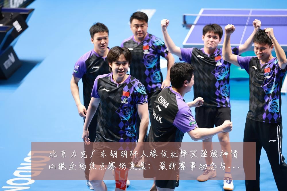 北京力克广东胡明轩人缘佳杜锋笑盈骏神情凶狠全场焦点赛场复盘:最新赛事动态与深度分析