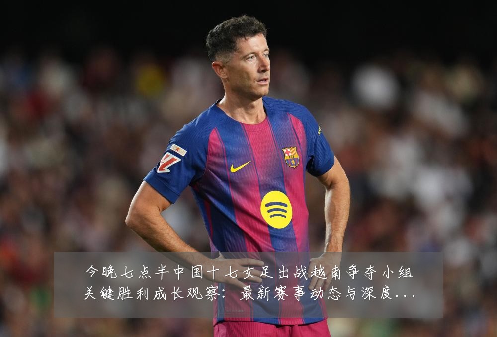 今晚七点半中国十七女足出战越南争夺小组关键胜利成长观察：最新赛事动态与深度分析